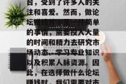 在当今的网络时代,很多人都希望能够通过各种方式实现自我价值和提升收入。其中,论坛作为一个重要的交流平台,受到了许多人的关注和喜爱。然而,做论坛赚钱并不是一件简单的事情,需要投入大量的时间和精力去研究市场动态、学习专业知识以及积累人脉资源。因此,在选择做什么论坛赚钱时,我们需要对市场有深入的理解,同时也要有足够的耐心和毅力去坚持下去。,如何选择合适的论坛赚钱方法? 在当今的网络时代,很多人都希望能够通过各种方式实现自我价值和提升收入。其中,论坛作为一个重要的交流平台,受到了许多人的关注和喜爱。然而,做论坛赚钱并不是一件简单的事情,需要投入大量的时间和精力去研究市场动态、学习专业知识以及积累人脉资源。因此,在选择做什么论坛赚钱时,我们需要对市场有深入的理解,同时也要有足够的耐心和毅力去坚持下去。,如何选择合适的论坛赚钱方法?