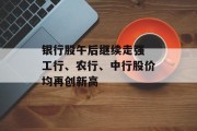 银行股午后继续走强 工行、农行、中行股价均再创新高 银行股午后继续走强 工行、农行、中行股价均再创新高