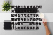 探讨老挝和柬埔寨的经济发展及其潜在机会，区域合作与经济增长，柬埔寨与老挝的经济融合与潜力——探索两者在东南亚的发展机遇