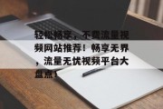 轻松畅享，不费流量视频网站推荐！畅享无界，流量无忧视频平台大盘点！