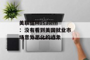 美联储Musalem:没有看到美国就业市场意外恶化的迹象 美联储Musalem:没有看到美国就业市场意外恶化的迹象