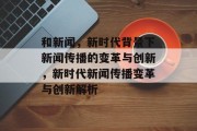 和新闻，新时代背景下新闻传播的变革与创新，新时代新闻传播变革与创新解析