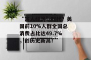 “富人经济”时代？美国前10%人群全国总消费占比达49.7%，创历史新高！