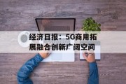 经济日报:5G商用拓展融合创新广阔空间 经济日报:5G商用拓展融合创新广阔空间