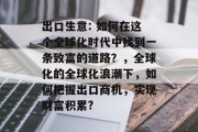 出口生意: 如何在这个全球化时代中找到一条致富的道路?,全球化的全球化浪潮下,如何把握出口商机,实现财富积累? 出口生意: 如何在这个全球化时代中找到一条致富的道路?,全球化的全球化浪潮下,如何把握出口商机,实现财富积累?