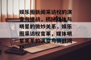 娱乐圈新闻采访权的演变与挑战，揭秘媒体与明星的微妙关系，娱乐圈采访权变革，媒体明星关系的演变与挑战揭秘