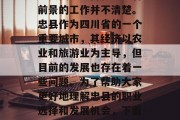 建议,在现代社会中,许多人可能对忠县的经济现状、经济发展有所了解,但是对于如何在忠县找到一份稳定且有前景的工作并不清楚。忠县作为四川省的一个重要城市,其经济以农业和旅游业为主导,但目前的发展也存在着一些问题。为了帮助大家更好地理解忠县的职业选择和发展机会,下面我们就来看看几种常见的职业类型。,忠县就业市场与职业选择,农业与旅游业为主导,发展中的挑战与机遇 建议,在现代社会中,许多人可能对忠县的经济现状、经济发展有所了解,但是对于如何在忠县找到一份稳定且有前景的工作并不清楚。忠县作为四川省的一个重要城市,其经济以农业和旅游业为主导,但目前的发展也存在着一些问题。为了帮助大家更好地理解忠县的职业选择和发展机会,下面我们就来看看几种常见的职业类型。,忠县就业市场与职业选择,农业与旅游业为主导,发展中的挑战与机遇