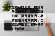 塑造品牌形象，提升竞争力的利器，重塑品牌形象，提升竞争力，品牌塑造与竞争优势，塑造品牌形象，提升竞争力的利器