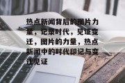 热点新闻背后的图片力量，记录时代，见证变迁，图片的力量，热点新闻中的时代印记与变迁见证