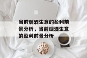 当前烟酒生意的盈利前景分析,当前烟酒生意的盈利前景分析 当前烟酒生意的盈利前景分析,当前烟酒生意的盈利前景分析