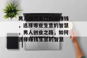 男人如何通过创业赚钱,选择哪些生意的智慧,男人创业之路,如何选择赚钱生意的智慧 男人如何通过创业赚钱,选择哪些生意的智慧,男人创业之路,如何选择赚钱生意的智慧