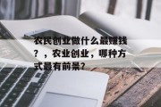 农民创业做什么最赚钱?,农业创业,哪种方式最有前景? 农民创业做什么最赚钱?,农业创业,哪种方式最有前景?