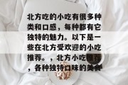 北方吃的小吃有很多种类和口感,每种都有它独特的魅力。以下是一些在北方受欢迎的小吃推荐。,北方小吃推荐,各种独特口味的美食 北方吃的小吃有很多种类和口感,每种都有它独特的魅力。以下是一些在北方受欢迎的小吃推荐。,北方小吃推荐,各种独特口味的美食