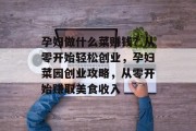 孕妇做什么菜赚钱?从零开始轻松创业,孕妇菜园创业攻略,从零开始赚取美食收入 孕妇做什么菜赚钱?从零开始轻松创业,孕妇菜园创业攻略,从零开始赚取美食收入