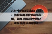 八卦中的明星出轨了吗？揭秘娱乐圈的绯闻真相，娱乐圈绯闻大揭秘，明星出轨真相揭晓
