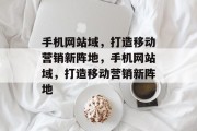 手机网站域，打造移动营销新阵地，手机网站域，打造移动营销新阵地