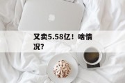 又卖5.58亿!啥情况? 又卖5.58亿!啥情况?