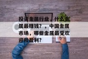 投资金属行业,什么金属最赚钱?,中国金属市场,哪些金属最受欢迎和盈利? 投资金属行业,什么金属最赚钱?,中国金属市场,哪些金属最受欢迎和盈利?