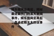 娱乐圈风云再起，揭秘最近最热门的五大新闻事件，娱乐圈风云再起，盘点近期五大热议事件