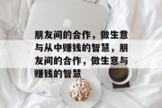 朋友间的合作,做生意与从中赚钱的智慧,朋友间的合作,做生意与赚钱的智慧 朋友间的合作,做生意与从中赚钱的智慧,朋友间的合作,做生意与赚钱的智慧