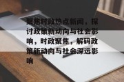 聚焦时政热点新闻，探讨政策新动向与社会影响，时政聚焦，解码政策新动向与社会深远影响