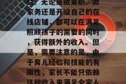 在家看孩子确实可以为家庭带来一定的经济收益。无论是做兼职、做家务还是开设自己的在线店铺,都可以在满足照顾孩子的需要的同时,获得额外的收入。但是,需要注意的是,由于育儿经验和技能的有限性,家长不能只依赖这种收入来满足全家人的生活需求。,家长如何在家赚钱? 在家看孩子确实可以为家庭带来一定的经济收益。无论是做兼职、做家务还是开设自己的在线店铺,都可以在满足照顾孩子的需要的同时,获得额外的收入。但是,需要注意的是,由于育儿经验和技能的有限性,家长不能只依赖这种收入来满足全家人的生活需求。,家长如何在家赚钱?