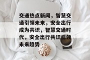 交通热点新闻，智慧交通引领未来，安全出行成为共识，智慧交通时代，安全出行共识引领未来趋势