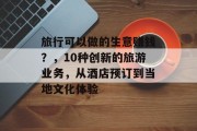 旅行可以做的生意赚钱?,10种创新的旅游业务,从酒店预订到当地文化体验 旅行可以做的生意赚钱?,10种创新的旅游业务,从酒店预订到当地文化体验