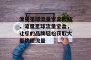 流量星球流量宝盒网站,流量星球流量宝盒,让您的品牌轻松获取大量优质流量 流量星球流量宝盒网站,流量星球流量宝盒,让您的品牌轻松获取大量优质流量