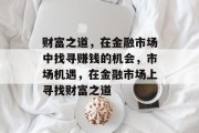 财富之道,在金融市场中找寻赚钱的机会,市场机遇,在金融市场上寻找财富之道 财富之道,在金融市场中找寻赚钱的机会,市场机遇,在金融市场上寻找财富之道