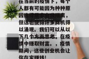 在当前的疫情下,每个人都有可能因为种种原因选择居家自我隔离,但这也使得许多商机得以涌现。我们可以从以下几个方面思考,在疫情中赚取财富。,疫情期间,这些创业机会让你在家赚钱! 在当前的疫情下,每个人都有可能因为种种原因选择居家自我隔离,但这也使得许多商机得以涌现。我们可以从以下几个方面思考,在疫情中赚取财富。,疫情期间,这些创业机会让你在家赚钱!
