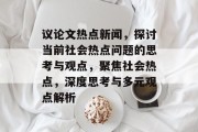 议论文热点新闻，探讨当前社会热点问题的思考与观点，聚焦社会热点，深度思考与多元观点解析