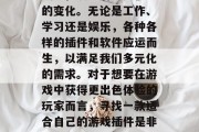 在当今科技飞速发展的时代里,人们的生活方式也在发生着翻天覆地的变化。无论是工作、学习还是娱乐,各种各样的插件和软件应运而生,以满足我们多元化的需求。对于想要在游戏中获得更出色体验的玩家而言,寻找一款适合自己的游戏插件是非常重要的。,打造独特游戏体验,不同类型的游戏插件推荐 在当今科技飞速发展的时代里,人们的生活方式也在发生着翻天覆地的变化。无论是工作、学习还是娱乐,各种各样的插件和软件应运而生,以满足我们多元化的需求。对于想要在游戏中获得更出色体验的玩家而言,寻找一款适合自己的游戏插件是非常重要的。,打造独特游戏体验,不同类型的游戏插件推荐