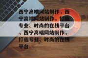西宁高端网站制作,西宁高端网站制作,打造专业、时尚的在线平台,西宁高端网站制作,打造专业、时尚的在线平台 西宁高端网站制作,西宁高端网站制作,打造专业、时尚的在线平台,西宁高端网站制作,打造专业、时尚的在线平台