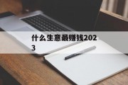 什么生意最赚钱2023 什么生意最赚钱2023