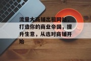 流量大商铺出租网站,打造你的商业帝国,提升生意,从选对商铺开始 流量大商铺出租网站,打造你的商业帝国,提升生意,从选对商铺开始