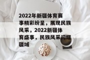 2022年新疆体育赛事精彩纷呈，展现民族风采，2022新疆体育盛事，民族风采闪耀疆域