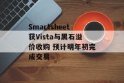 Smartsheet获Vista与黑石溢价收购 预计明年初完成交易 Smartsheet获Vista与黑石溢价收购 预计明年初完成交易