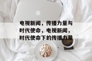 电视新闻，传播力量与时代使命，电视新闻，时代使命下的传播力量