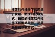搜索软件插件下载网站,快速、便捷的获取方式,最佳的搜索软件插件下载网站推荐,简单易用的获取方式 搜索软件插件下载网站,快速、便捷的获取方式,最佳的搜索软件插件下载网站推荐,简单易用的获取方式