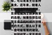 豆腐有很多种用途和口味,可以用来烹饪各种美食。近年来,随着人们对健康饮食的重视,豆腐也成为了许多商家的选择。如果你想在经营豆腐店的时候找到赚钱的方式,那么以下是一些可能有用的建议。,如何经营一家豆腐店以赚钱? 豆腐有很多种用途和口味,可以用来烹饪各种美食。近年来,随着人们对健康饮食的重视,豆腐也成为了许多商家的选择。如果你想在经营豆腐店的时候找到赚钱的方式,那么以下是一些可能有用的建议。,如何经营一家豆腐店以赚钱?