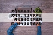 央视新闻直播，见证历史时刻，传递时代声音，央视直播见证历史瞬间，时代强音传遍大地