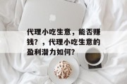 代理小吃生意,能否赚钱?,代理小吃生意的盈利潜力如何? 代理小吃生意,能否赚钱?,代理小吃生意的盈利潜力如何?