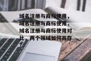 域名注册与商标使用,域名注册与商标使用,域名注册与商标使用对比,两个领域如何共存? 域名注册与商标使用,域名注册与商标使用,域名注册与商标使用对比,两个领域如何共存?