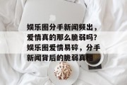娱乐圈分手新闻频出，爱情真的那么脆弱吗？娱乐圈爱情易碎，分手新闻背后的脆弱真相