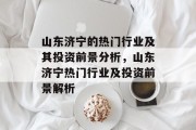 山东济宁的热门行业及其投资前景分析,山东济宁热门行业及投资前景解析 山东济宁的热门行业及其投资前景分析,山东济宁热门行业及投资前景解析