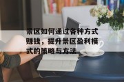 景区如何通过各种方式赚钱,提升景区盈利模式的策略与方法 景区如何通过各种方式赚钱,提升景区盈利模式的策略与方法