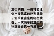 逛街购物,一份可能让你一夜暴富的秘密武器,街头变富豪的秘密武器,一次简单的逛街购物就能让你一夜暴富 逛街购物,一份可能让你一夜暴富的秘密武器,街头变富豪的秘密武器,一次简单的逛街购物就能让你一夜暴富