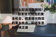 搞什么配送生意赚钱?——探索现代物流的黄金机会,探索现代物流的黄金机会,配送生意的赚钱之道 搞什么配送生意赚钱?——探索现代物流的黄金机会,探索现代物流的黄金机会,配送生意的赚钱之道