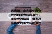 最新闻，盘点那些改变世界的重大新闻事件，重塑世界格局，盘点改变历史的重大新闻事件